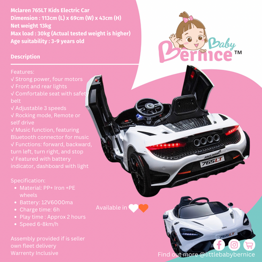 Mclaren 765LT Kids Electric Car
Dimension : 113cm (L) x 69cm (W) x 43cm (H)    
Net weight 13kg
Max load : 30kg (Actual tested weight is higher)
Age suitability : 3-9 years old